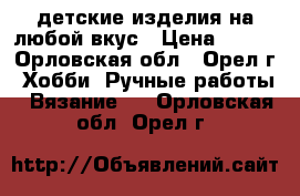 детские изделия на любой вкус › Цена ­ 300 - Орловская обл., Орел г. Хобби. Ручные работы » Вязание   . Орловская обл.,Орел г.